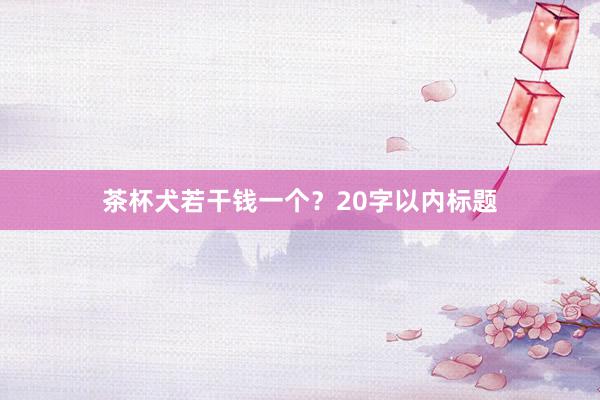 茶杯犬若干钱一个？20字以内标题